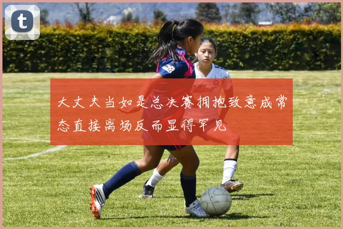 大丈夫当如是总决赛拥抱致意成常态直接离场反而显得罕见