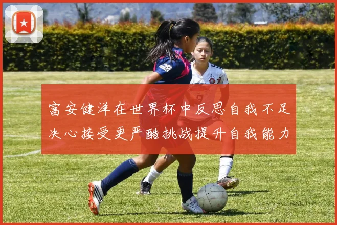 富安健洋在世界杯中反思自我不足决心接受更严酷挑战提升自我能力