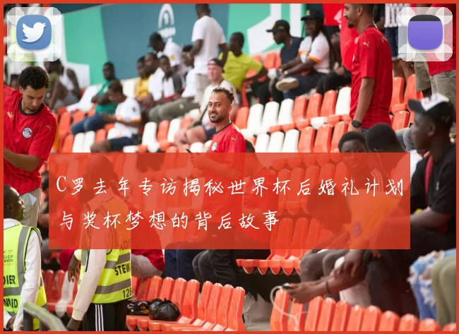 C罗去年专访揭秘世界杯后婚礼计划与奖杯梦想的背后故事