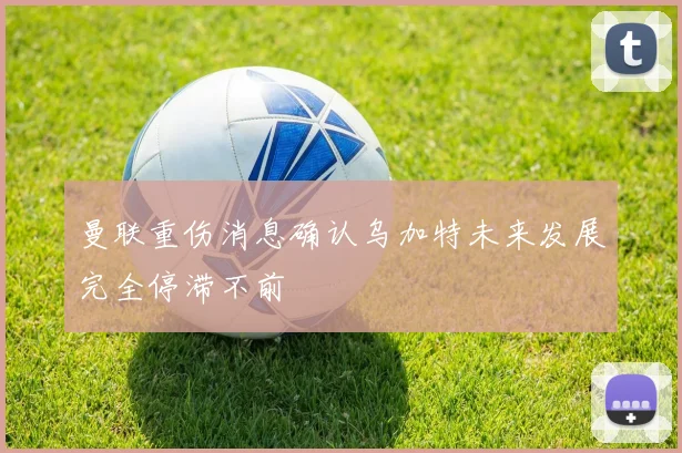 曼联重伤消息确认乌加特未来发展完全停滞不前