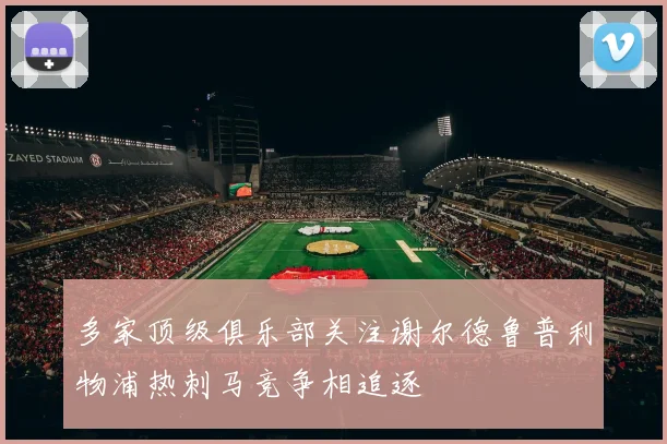 多家顶级俱乐部关注谢尔德鲁普利物浦热刺马竞争相追逐