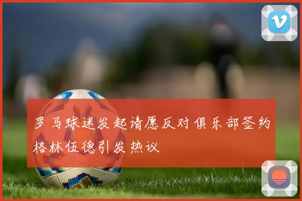罗马球迷发起请愿反对俱乐部签约格林伍德引发热议