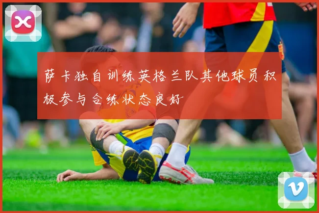 萨卡独自训练英格兰队其他球员积极参与合练状态良好