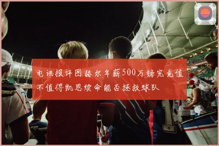电讯报评图赫尔年薪500万镑究竟值不值得凯恩续命能否拯救球队